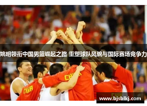 姚明领衔中国男篮崛起之路 重塑球队风貌与国际赛场竞争力