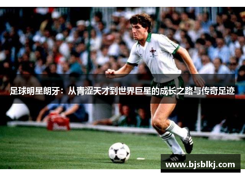 足球明星朗牙：从青涩天才到世界巨星的成长之路与传奇足迹