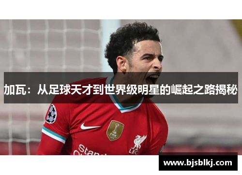 加瓦：从足球天才到世界级明星的崛起之路揭秘