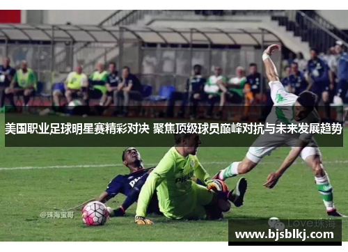 美国职业足球明星赛精彩对决 聚焦顶级球员巅峰对抗与未来发展趋势