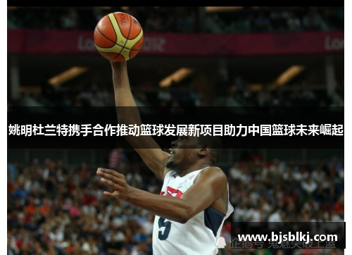 姚明杜兰特携手合作推动篮球发展新项目助力中国篮球未来崛起
