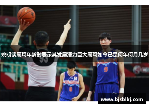 姚明谈周琦年龄时表示其发展潜力巨大周琦如今已是何年何月几岁