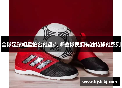 全球足球明星签名鞋盘点 哪些球员拥有独特球鞋系列