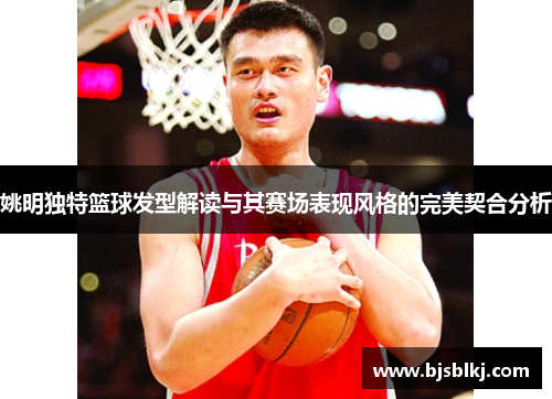 姚明独特篮球发型解读与其赛场表现风格的完美契合分析