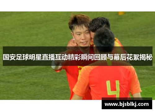 国安足球明星直播互动精彩瞬间回顾与幕后花絮揭秘