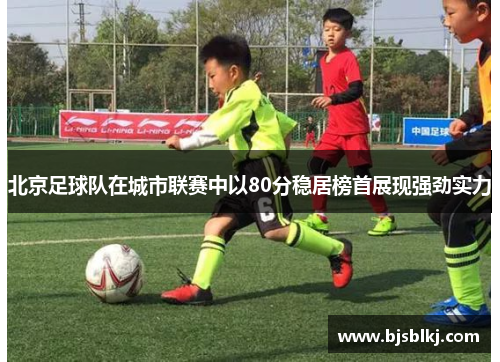 北京足球队在城市联赛中以80分稳居榜首展现强劲实力