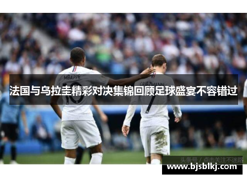 法国与乌拉圭精彩对决集锦回顾足球盛宴不容错过
